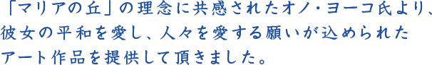 「マリアの丘」の理念に共感されたオノ・ヨーコ氏より、<br /> 彼女の平和を愛し、人々を愛する願いが込められたアート作品を提供して頂きました。
